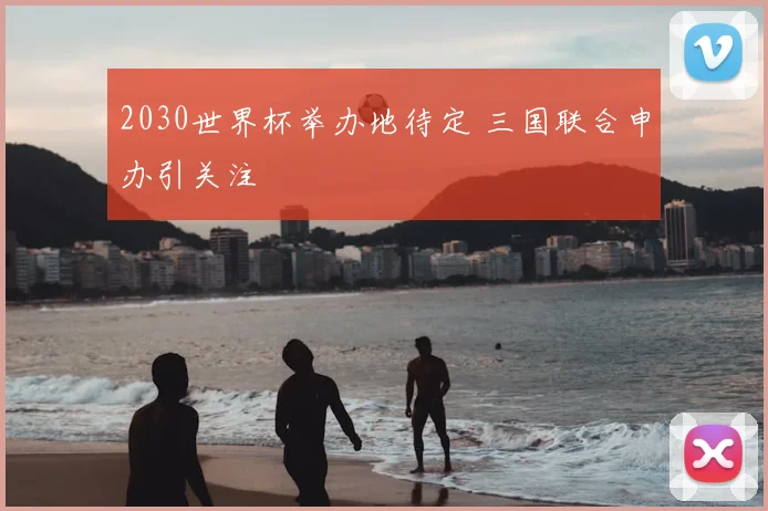 2030世界杯举办地待定 三国联合申办引关注