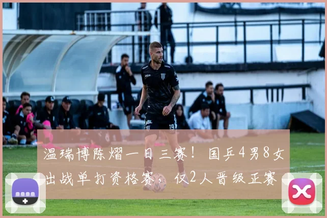 温瑞博陈熠一日三赛!国乒4男8女出战单打资格赛,仅2人晋级正赛
