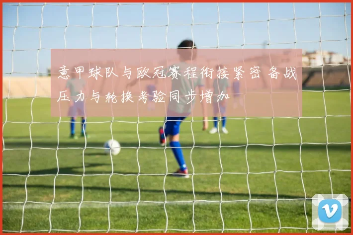 意甲球队与欧冠赛程衔接紧密 备战压力与轮换考验同步增加