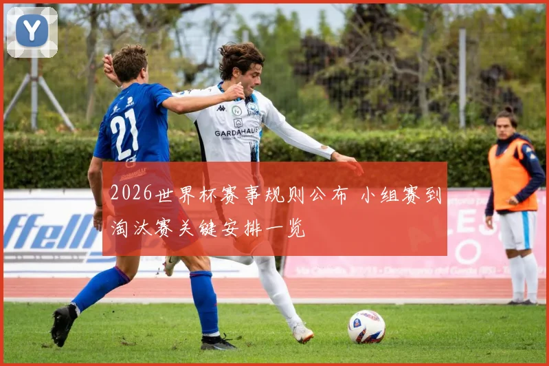 2026世界杯赛事规则公布 小组赛到淘汰赛关键安排一览