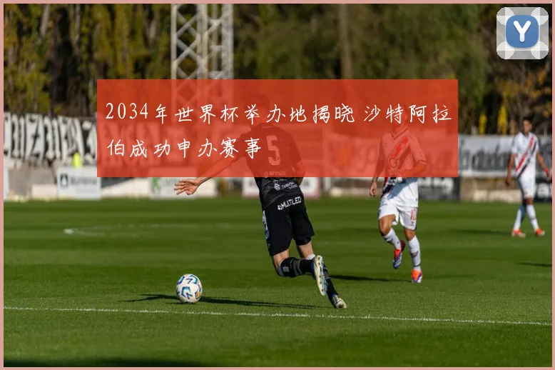 2034年世界杯举办地揭晓 沙特阿拉伯成功申办赛事