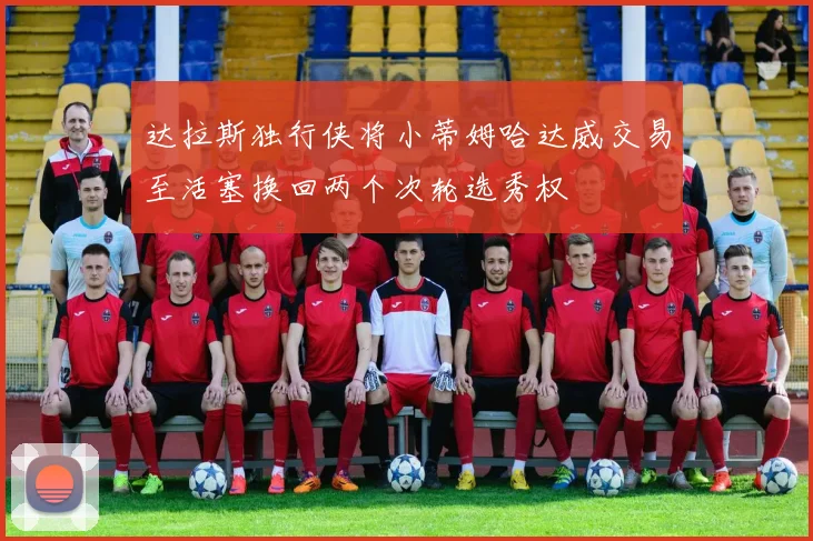 达拉斯独行侠将小蒂姆哈达威交易至活塞换回两个次轮选秀权