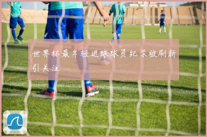 世界杯最年轻进球球员纪录被刷新引关注